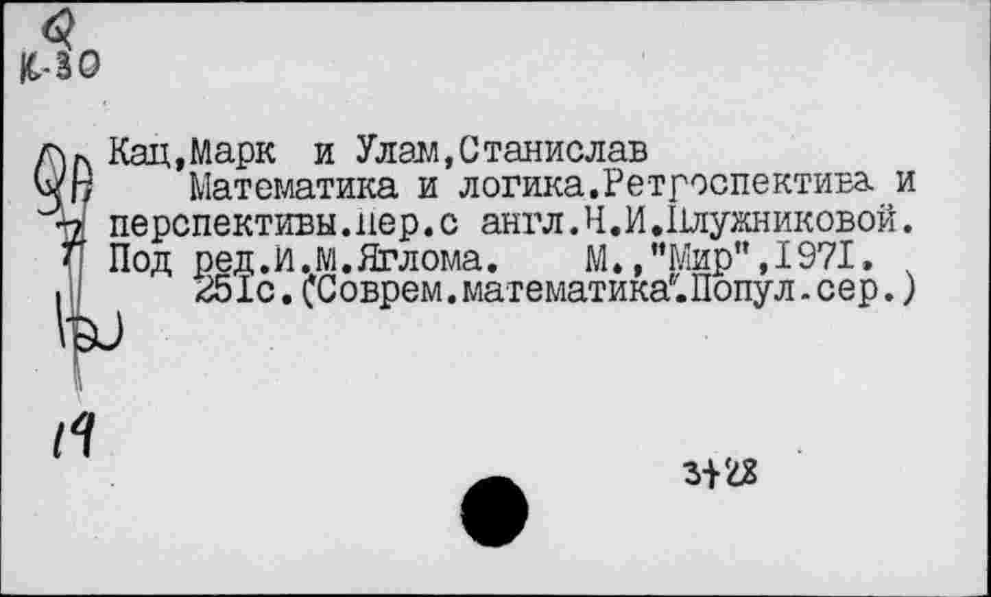 ﻿1С-30
Кац,Марк и Улам,Станислав
Математика и логика.Ретроспектива и перспективы.пер. с англ.Ч.И.Плужниковой. Под ред.И.М.Яглома. М.,’’Мир”, 1971»
251с. (Соврем. математика8. Попу л. сер.)
Л
31 £8